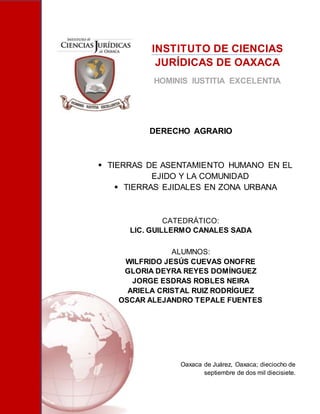 INSTITUTO DE CIENCIAS
JURÍDICAS DE OAXACA
HOMINIS IUSTITIA EXCELENTIA
DERECHO AGRARIO
 TIERRAS DE ASENTAMIENTO HUMANO EN EL
EJIDO Y LA COMUNIDAD
 TIERRAS EJIDALES EN ZONA URBANA
CATEDRÁTICO:
LIC. GUILLERMO CANALES SADA
ALUMNOS:
WILFRIDO JESÚS CUEVAS ONOFRE
GLORIA DEYRA REYES DOMÍNGUEZ
JORGE ESDRAS ROBLES NEIRA
ARIELA CRISTAL RUIZ RODRÍGUEZ
OSCAR ALEJANDRO TEPALE FUENTES
Oaxaca de Juárez, Oaxaca; dieciocho de
septiembre de dos mil diecisiete.
 