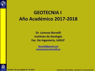 GEOTECNIA I
Año Académico 2017-2018
Dr. Lorenzo Borselli
Instituto de Geología
Fac. De Ingeniería, UASLP
lborselli@gmail.com
www.lorenzo-borselli.eu
Geotecnia I (2017/2018) – Docente: Dr. Lorenzo BorselliVersión 1.8 Last update 24 -10-2017
 