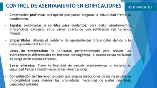 ASENTAMIENTOSCONTROL DE ASENTAMIENTO EN EDIFICACIONES
- Cimentación profunda: una opción que puede asegurar la estabilidad frente al
hundimiento.
- Zapatas combinadas o corridas para cimientos: para evitar asentamientos
diferenciales excesivos entre varios pilares de una edificación (en terrenos
firmes).
- Emparrillados: Atenúa el problema de asentamientos diferenciales debido a la
heterogeneidad del terreno.
- Losas de cimentación: Se utilizarán preferentemente para reducir los
asentamientos diferenciales en terrenos heterogéneos, o cuando exista variación
de carga entre apoyos cercanos.
- Zonas pilotadas: Tiene la finalidad de reducir asentamientos o mejorar la
seguridad frente a hundimiento de las cimentaciones.
- Consolidación del terreno: solución que emplea inyecciones de resina expansiva
(micropilotes) para mejorar las propiedades mecánicas de suelos con baja
capacidad portante
 