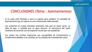 CONCLUSIONES (Tema : Asentamientos)
ASENTAMIENTOS
- Si el suelo está húmedo o seco es capital para predecir la cantidad de
asentamiento que se espera en una cimentación determinada.
- Los cimientos en suelos húmedos asentarán más que en áreas secas. La
idea es que, a medida que el agua escurre, la estructura del suelo
cambiará de acuerdo con los espacios vacíos que van quedando.
- Los suelos con arcillas expansivas son susceptibles de hinchamiento y
hundimiento debidos a los cambios en los estados de humedad del suelo.
 