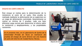 TRABAJO DE LABORATORIO: ENSAYO DE CORTE DIRECTO
ENSAYO DE CORTE DIRECTO
Éste ensayo se realiza para la determinación de la
resistencia al corte de un suelo. Esta prueba es
realizada mediante la deformación de un espécimen en
un rango de deformación controlada. Generalmente se
realiza un mínimo de 3 pruebas, cada una bajo
diferente carga normal para determinar el efecto sobre
la resistencia y desplazamiento, y las propiedades
resistentes.
Máquina de Corte Directo utilizada para
el ensayo
En el presente mes, en el Laboratorio de Suelos de la
Universidad Privada de Tacna se realizaron dos
pruebas de ensayo de corte directo con una muestra
de suelo del distrito de Ciudad Nueva (Tacna).
 