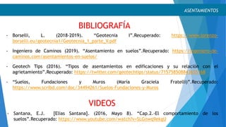 VIDEOS
ASENTAMIENTOS
- Borselli, L. (2018-2019). “Geotecnia I”.Recuperado: https://www.lorenzo-
borselli.eu/geotecnia1/Geotecnia_1_parte_V.pdf
- Ingeniero de Caminos (2019). “Asentamiento en suelos”.Recuperado: https://ingeniero-de-
caminos.com/asentamientos-en-suelos/
- Geotech Tips (2016). “Tipos de asentamientos en edificaciones y su relación con el
agrietamiento”.Recuperado: https://twitter.com/geotechtips/status/715758508843655168
- “Suelos, Fundaciones y Muros (María Graciela Fratelli)”.Recuperado:
https://www.scribd.com/doc/34494261/Suelos-Fundaciones-y-Muros
- Santana, E.J. [Elías Santana]. (2016, Mayo 8). “Cap.2.-El comportamiento de los
suelos”.Recuperado: https://www.youtube.com/watch?v=SLGnwq9ekgU
BIBLIOGRAFÍA
 