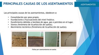 ASENTAMIENTOSPRINCIPALES CAUSAS DE LOS ASENTAMIENTOS
Las principales causas de los asentamientos, obedecen a:
• Consolidación por peso propio.
• Inundaciones o fluctuaciones del nivel freático.
• Hundimiento debidos a bombeo de agua, gas o petróleo en el lugar.
• Sismos (fenómeno de licuefacción de suelos).
• Movimiento tectónico (Fenómeno de licuefacción de suelos).
Fallas por asentamientos en suelos
 