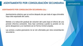 Asentamiento elástico que se activa después de que toda el agua drenable
haya sido expulsada del suelo.
ASENTAMIENTOSASENTAMIENTO POR CONSOLIDACIÓN SECUNDARIA
ASENTAMIENTO POR CONSOLIDACIÓN SECUNDARIA (Ss).-
Debido a la reducción gradual de volumen del suelo bajo el efecto de una
presión efectiva constante. Esta fase comienza cuando la presión en los
poros desaparece y se mantiene así en forma ininterrumpida.
Las arenas y suelos granulares no se ven afectados por esta consolidación
secundaria.
 