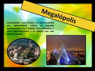 Corresponde a una ciudad y se forma cuando
una aglomeración urbana se expande
excesivamente en el ámbito físico uniéndose a
otras aglomeraciones y se aprecia una sola
mancha urbana.
 