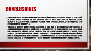 CONCLUSIONES
• SIN LUGAR A DUDAS EL ASENTAMIENTO POR CONSOLIDACIÓN ES DE MUCHO CUIDADO, PORQUE SI NO SE TOMÓ
EN CUENTA DESDE UN INICIO, EN UNOS CUANTOS AÑOS SE PUEDE TENER GRIETAS NOTABLES EN LOS
ELEMENTOS DE LA ESTRUCTURA, TALES COMO PAREDES, VIGAS, COLUMNAS, MUROS, ETC. Y SOLUCIONAR ESTE
PROBLEMA ES UNA TAREA MUY LA
• CUANDO SE CIMENTE SOBRE SUELOS ARCILLOSOS, Y MÁS AÚN SI SE ENCUENTRAN MUY HÚMEDOS Y
SATURADOS SE DEBERÁ REALIZAR UN CÁLCULO DE ASENTAMIENTOS POR CONSOLIDACIÓN PARA CON LA SUMA
DEL ASENTAMIENTO ELÁSTICO INICIAL TENER UNA IDEA DEL DESPLAZAMIENTO VERTICAL TOTAL QUE PUEDE
SUFRIR EL EDIFICIO CON EL PASO DEL TIEMPO Y EVALUAR SI EL TIPO DE CIMENTACIÓN QUE SE ESTÁ DISEÑANDO
PARA LA ESTRUCTURA ES EL MÁS ADECUADO Y SI ESTÁ EN CAPACIDAD DE TRANSMITIR ADECUADAMENTE LAS
CARGAS SIN LLEGAR AL COLAPSOBORIOSA Y DESDE LUEGO CON VALOR ECONÓMICO MUY REPRESENTATIVO.
 