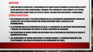 OBJETIVO
• TIENE POR OBJETO ESTABLECER EL PROCEDIMIENTO DE ENSAYO PARA DETERMINAR LA RESISTENCIA AL CORTE
DE UNA MUESTRA DE SUELO CONSOLIDADA Y DRENADA, POR EL MÉTODO DEL CORTE DIRECTO. ESTE ENSAYO
PUEDE REALIZARSE SOBRE TODOS LOS TIPOS DE SUELOS, CON MUESTRAS INALTERADAS Y REMOLDEADAS.
CARACTERISTICAS
LOS ESFUERZOS DE CORTE Y LOS DESPLAZAMIENTOS NO SE DISTRIBUYEN UNIFORMEMENTE DENTRO DE
LA MUESTRA Y NO SE PUEDE DEFINIR UNA ALTURA APROPIADAPARA EL CALCULO DE LAS
DEFORMACIONES.
LA DETERMINACION DE LAS ENVOLVENTES DE FALLA Y EL DESARROLLO DE CRITERIOS PARA INTERPRETAR
Y EVALUAR LOS RESULTADOS DEL ENSAYO SE DEJAN A CRITERIOS DEL INGENIERO.
LOS RESULTADOS DE ENSAYO PUEDEN SER AFECTADOS POR LA PRESENCIA DE PARTICULAS DE SUELOS O
FRAGMENTOS DE ROCA.
LAS CONDICIONES DE PRUEBA INCLUYENDO EL ESFUERZO NORMAL Y LA HUMEDAD AMBIENATL SON
SELECCIONADOS, LAS CUALES REPRESENTAN LAS CONDICIONES DEL SUELO
 