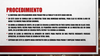 PROCEDIMIENTO
• EL MATERIAL QUE UTILIZAREMOS DEBE PASAR POR LA TARA N°4 EN ESTE CASO 400 GR.
• EN ESTE CASO SE SIMULA QUE LA MUESTRA TIENE UNA HUMEDAD NATURAL, PARA ELLO SE HECHA 6.4GR DE
AGUA Y SE MUEVE PARA EVITAR GRUMOS.
• SE ARMA LA CÁMARA DE CORTE, EN LA QUE SE COLOCA LA MUESTRA EN TRES CAPAS CADA UNA DE ELLAS 24GR,
SE COLOCA PAPEL FILTRO PARA PROTEGER, SE PEQUEÑOS GOLPES ALREDEDOR DE LA MUESTRA ASI EN CADA
CAPA, EN LA ULTIMA CAPA SE COLOCA PAPEL FILTRO Y SE CIERRA LA CÁMARA.
• LUEGO SE LLEVA LA MUESTRA AL APARATO DE CORTE PARA PARTIR EN DOS PARTES MEDIANTE FUERZAS
OPUESTAS, SE COLOCA PESAS SE SERÁN EN TOTAL 18KG.
• ESPERAR QUE ESTE EL EQUIPO HAGA CONTACTO CON LA CÁMARA PARA PARAR Y EMPEZAR TOMAR DATOS.
 