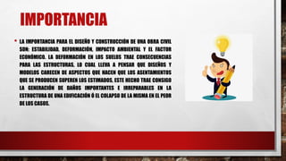 IMPORTANCIA
• LA IMPORTANCIA PARA EL DISEÑO Y CONSTRUCCIÓN DE UNA OBRA CIVIL
SON: ESTABILIDAD, DEFORMACIÓN, IMPACTO AMBIENTAL Y EL FACTOR
ECONÓMICO. LA DEFORMACIÓN EN LOS SUELOS TRAE CONSECUENCIAS
PARA LAS ESTRUCTURAS, LO CUAL LLEVA A PENSAR QUE DISEÑOS Y
MODELOS CARECEN DE ASPECTOS QUE HACEN QUE LOS ASENTAMIENTOS
QUE SE PRODUCEN SUPEREN LOS ESTIMADOS, ESTE HECHO TRAE CONSIGO
LA GENERACIÓN DE DAÑOS IMPORTANTES E IRREPARABLES EN LA
ESTRUCTURA DE UNA EDIFICACIÓN Ó EL COLAPSO DE LA MISMA EN EL PEOR
DE LOS CASOS.
 