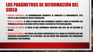 LOS PARÁMETROS DE DEFORMACIÓN DEL
SUELO
• PRESIÓN CONFINANTE: LA DEFORMABILIDAD DISMINUYE AL AUMENTAR EL CONFINAMIENTO .ESTE
EFECTO ES MAS NOTORIO EN SUELOS GRANULARES.
• NIVEL DE ESFUERZOS: EL SUELO SE MUESTRA MAS DEFORMABLE CUANDO EL NIVEL DE ESFUERZOS SEA
PRÓXIMA AL DE FALLA O UN VALOR CRÍTICO COMO EL ESFUERZO DE PRE CONSOLIDACIÓN.
• RELACIÓN DE VACÍOS: EL SUELO ES MAS DEFORMABLE MIENTRAS MAS ALTA SEA SU RELACIÓN DE
VACÍOS.
• HISTORIA DE CARGAS: LOS SUELOS SON MENOS COMPRESIBLES EN EL RANGO DE ESFUERZOS QUE HAN
SOPORTADO ANTERIORMENTE EN SU HISTORIA, SEA QUE HAYAN SIDO INDUCIDOS POR CONDICIONES
GEOLÓGICAS O POR PRECARGA.
 