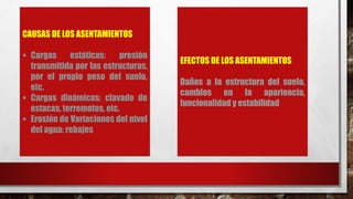 CAUSAS DE LOS ASENTAMIENTOS
 Cargas estáticas: presión
transmitida por las estructuras,
por el propio peso del suelo,
etc.
 Cargas dinámicas: clavado de
estacas, terremotos, etc.
 Erosión de Variaciones del nivel
del agua: rebajes
EFECTOS DE LOS ASENTAMIENTOS
Daños a la estructura del suelo,
cambios en la apariencia,
funcionalidad y estabilidad
 