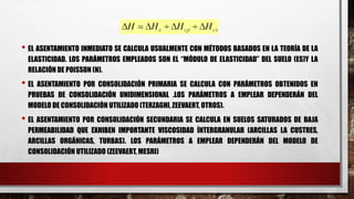 • EL ASENTAMIENTO INMEDIATO SE CALCULA USUALMENTE CON MÉTODOS BASADOS EN LA TEORÍA DE LA
ELASTICIDAD. LOS PARÁMETROS EMPLEADOS SON EL “MÓDULO DE ELASTICIDAD” DEL SUELO (ES)Y LA
RELACIÓN DE POISSON (Ν).
• EL ASENTAMIENTO POR CONSOLIDACIÓN PRIMARIA SE CALCULA CON PARÁMETROS OBTENIDOS EN
PRUEBAS DE CONSOLIDACIÓN UNIDIMENSIONAL .LOS PARÁMETROS A EMPLEAR DEPENDERÁN DEL
MODELO DE CONSOLIDACIÓN UTILIZADO (TERZAGHI, ZEEVAERT, OTROS).
• EL ASENTAMIENTO POR CONSOLIDACIÓN SECUNDARIA SE CALCULA EN SUELOS SATURADOS DE BAJA
PERMEABILIDAD QUE EXHIBEN IMPORTANTE VISCOSIDAD ÍNTERGRANULAR (ARCILLAS LA CUSTRES,
ARCILLAS ORGÁNICAS, TURBAS). LOS PARÁMETROS A EMPLEAR DEPENDERÁN DEL MODELO DE
CONSOLIDACIÓN UTILIZADO (ZEEVAERT, MESRI)
 