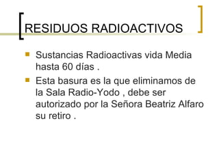 RESIDUOS RADIOACTIVOS  Sustancias Radioactivas vida Media hasta 60 días .  Esta basura es la que eliminamos de la Sala Radio-Yodo , debe ser autorizado por la Señora Beatriz Alfaro su retiro .  
