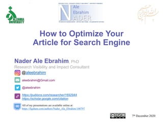 aleebrahim@Gmail.com
@aleebrahim
https://publons.com/researcher/1692944
https://scholar.google.com/citation
Nader Ale Ebrahim, PhD
Research Visibility and Impact Consultant
7th December 2020
All of my presentations are available online at:
https://figshare.com/authors/Nader_Ale_Ebrahim/100797
@aleebrahim
How to Optimize Your
Article for Search Engine
 