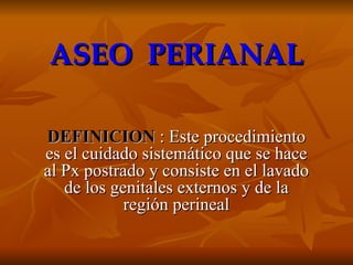 ASEO  PERIANAL DEFINICION   : Este procedimiento es el cuidado sistemático que se hace al Px postrado y consiste en el lavado de los genitales externos y de la región perineal 