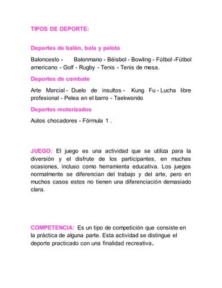 TIPOS DE DEPORTE:
Deportes de balón, bola y pelota
Baloncesto - Balonmano - Béisbol - Bowling - Fútbol -Fútbol
americano - Golf - Rugby - Tenis - Tenis de mesa.
Deportes de combate
Arte Marcial - Duelo de insultos - Kung Fu - Lucha libre
profesional - Pelea en el barro - Taekwondo.
Deportes motorizados
Autos chocadores - Fórmula 1 .
JUEGO: El juego es una actividad que se utiliza para la
diversión y el disfrute de los participantes, en muchas
ocasiones, incluso como herramienta educativa. Los juegos
normalmente se diferencian del trabajo y del arte, pero en
muchos casos estos no tienen una diferenciación demasiado
clara.
COMPETENCIA: Es un tipo de competición que consiste en
la práctica de alguna parte. Esta actividad se distingue el
deporte practicado con una finalidad recreativa.
 