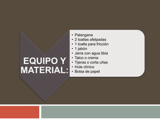 • Palangana
• 2 toallas afelpadas
• 1 toalla para fricción
• 1 jabón
• Jarra con agua tibia
• Talco o crema
• Tijeras o corta uñas
• Hule clínico
• Bolsa de papel
 