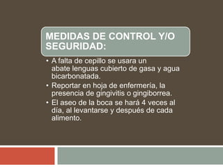 MEDIDAS DE CONTROL Y/O
SEGURIDAD:
• A falta de cepillo se usara un
abate lenguas cubierto de gasa y agua
bicarbonatada.
• Reportar en hoja de enfermería, la
presencia de gingivitis o gingiborrea.
• El aseo de la boca se hará 4 veces al
día, al levantarse y después de cada
alimento.
 