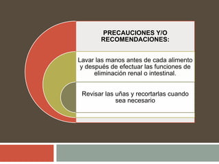 PRECAUCIONES Y/O
RECOMENDACIONES:
Lavar las manos antes de cada alimento
y después de efectuar las funciones de
eliminación renal o intestinal.
Revisar las uñas y recortarlas cuando
sea necesario
 