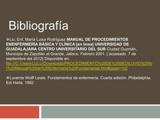 Lic. Enf. María Luisa Rodríguez MANUAL DE PROCEDIMIENTOS
ENENFERMERÍA BÁSICA Y CLÍNICA [en línea] UNIVERSIDAD DE
GUADALAJARA CENTRO UNIVERSITARIO DEL SUR Ciudad Guzmán,
Municipio de Zapotlán el Grande, Jalisco. Febrero 2001. [ accesado 7 de
septiembre del 2012] Disponible en:
file:///C:/Users/LULU/Downloads/PROCEDIMIENTO%20DE%20SEDILUVIO%20fo
r%20Manual%20de%20Enfermeria%20Fundamental.htm#page=102
Luverne Wolff Lewis. Fundamentos de enfermería. Cuarta edición. Philadelphia.
Edi Harla. 1992
Bibliografía
 