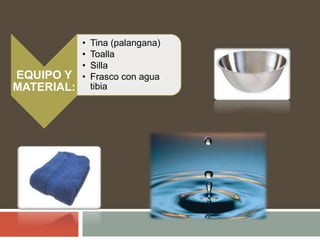 EQUIPO Y
MATERIAL:
• Tina (palangana)
• Toalla
• Silla
• Frasco con agua
tibia
 