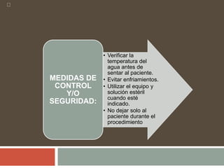• Verificar la
temperatura del
agua antes de
sentar al paciente.
• Evitar enfriamientos.
• Utilizar el equipo y
solución estéril
cuando esté
indicado.
• No dejar solo al
paciente durante el
procedimiento
MEDIDAS DE
CONTROL
Y/O
SEGURIDAD:
 