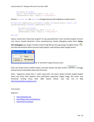 Asep Ramdhani M – Mengenal Microsoft Visual Basic 2008
Hal - 10
Dim Hasil As Double
Hasil = Val(txtCelcius.Text) * 1.8 + 32
lblFahrenheit.Text = Hasil & " Fahrenheit"
diantara Private Sub dan End Sub, sehingga kode perintah lengkapnya menjadi seperti :
Private Sub cmdKonversi_Click(ByVal sender As System.Object, ByVal e As
System.EventArgs) Handles cmdKonversi.Click
Dim Hasil As Double
Hasil = Val(txtCelcius.Text) * 1.8 + 32
lblFahrenheit.Text = Hasil & " Fahrenheit"
End Sub
Selesai, sampai disini hanya kode program itu saja yang diperlukan untuk membuat program konversi
suhu Celcius menjadi Fahrenheit. Untuk menjalankannya, lakukan Debugging melalui Menu Debug,
Start Debugging atau dengan menekan tombol fungsi F5 atau bisa juga dengan mengklik tombol .
Jika tidak ada kesalahan dalam penulisan kode program, maka hasilnya adalah sebagai berikut :
Gb. 8. Hasil Akhir Program Konversi Suhu
Isilah nilai derajat Celcius kedalah textbox, kemudian lakukan klik pada tombol sehingga
hasilnya konversi ditampilkan pada Label Fahrenheit.
Wuih,… bagaimana sampai disini ? sudah cukup jelas? Jika belum lakukan kembali langkah-langkah
diatas, jika dirasa telah dipahami betul pembuatan progrannya tinggal tunggu deh tulisan saya
berikutnya tentang Visual Basic 2008 Express Edition. Jadi, Stay Link di Blog
http://asepramdhani.wordpress.com
Terima kasih.
Referensi :
1. http://wikipedia.org/
2. http://blogs.msdn.com/bethmassi
3. http://msdn.com/vbasic
 