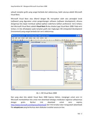 Asep Ramdhani M – Mengenal Microsoft Visual Basic 2008
Hal - 2
sebuah tampilan grafis yang sangat berbeda dari sebelumnya, Salah satunya adalah Microsoft
Visual Basic.
Microsoft Visual Basic atau dikenal dengan VB, merupakan salah satu perangkat lunak
(software) yang digunakan untuk pengembangan software (software development), dimana
dengannya kita dapat membuat aplikasi-aplikasi sederhana bahkan profesional. Versi terbaru
dari Microsoft Visual Basic adalah Visual Basic 9 atau disebut juga Visual Basic 2008. Pada versi
terbaru ini kita dihadapkan pada tampilan grafis dan lingkungan IDE (Integrated Development
Environment) yang sangat berbeda dari versi sebelumnya.
Gb. 1. IDE Visual Basic 2008
Dan yang akan kita adalah Visual Basic 2008 Express Edition, mengingat untuk versi ini
Microsoft membolehkan kita untuk men-download sekaligus melakukan registrasi softwarenya
dengan gratis. Berikut Link download untuk versi express
http://www.microsoft.com/Express/Download/ dari link tersebut akan mengunduh (download)
file setupvb.exe yang berikutnya akan dilakukan installasi secara on-line.
 