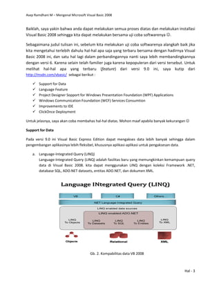 Asep Ramdhani M – Mengenal Microsoft Visual Basic 2008
Baiklah, saya yakin bahwa anda dapat melakukan semua proses di
Visual Basic 2008 sehingga kita dapat melakukan bersama uji coba softwarenya
Sebagaimana judul tulisan ini, sebelum kita melakukan uji coba softwarenya alangkah baik jika
kita mengetahui terlebih dahulu hal
Basic 2008 ini, dan satu hal lagi dalam perbandingannya nanti saya lebih membandingkannya
dengan versi 6. Karena selain telah familier juga karena kepopuleran dari versi tersebut.
melihat hal-hal apa yang terb
http://msdn.com/vbasic/ sebagai berikut
Support for Data
Language Feature
Project Designer Sopport for Windows Presentation Foundation (WPF) Applications
Windows Communication Foundation (WCF)
Improvements to IDE
ClickOnce Deployment
Untuk jelasnya, saya akan coba membahas hal
Support for Data
Pada versi 9.0 ini Visual Basic Express Edition dapa
pengembangan aplikasinya lebih fleksibel, khususnya aplikasi
a. Language-Integrated Query (LINQ)
Language-Integrated Query (LINQ)
data di Visual Basic 2008.
database SQL, ADO.NET datasets,
Mengenal Microsoft Visual Basic 2008
Baiklah, saya yakin bahwa anda dapat melakukan semua proses diatas dan melakukan installasi
Visual Basic 2008 sehingga kita dapat melakukan bersama uji coba softwarenya
Sebagaimana judul tulisan ini, sebelum kita melakukan uji coba softwarenya alangkah baik jika
kita mengetahui terlebih dahulu hal-hal apa saja yang terbaru bersama dengan hadirnya Visual
dan satu hal lagi dalam perbandingannya nanti saya lebih membandingkannya
dengan versi 6. Karena selain telah familier juga karena kepopuleran dari versi tersebut.
hal apa yang terbaru (feature) dari versi 9.0 ini, saya kutip dari
sebagai berikut :
Project Designer Sopport for Windows Presentation Foundation (WPF) Applications
Communication Foundation (WCF) Services Consumtion
Untuk jelasnya, saya akan coba membahas hal-hal diatas. Mohon maaf apabila banyak kekurangan
Pada versi 9.0 ini Visual Basic Express Edition dapat mengakses data lebih banyak
gan aplikasinya lebih fleksibel, khususnya aplikasi-aplikasi untuk pengaksesan data.
Integrated Query (LINQ)
Integrated Query (LINQ) adalah fasilitas baru yang memungkinkan kemampuan
Visual Basic 2008. kita dapat menggunakan LINQ dengan koleksi Framework .NET,
database SQL, ADO.NET datasets, entitas ADO.NET, dan dokumen XML.
Gb. 2. Kompabilitas data VB 2008
Hal - 3
atas dan melakukan installasi
Visual Basic 2008 sehingga kita dapat melakukan bersama uji coba softwarenya ☺.
Sebagaimana judul tulisan ini, sebelum kita melakukan uji coba softwarenya alangkah baik jika
g terbaru bersama dengan hadirnya Visual
dan satu hal lagi dalam perbandingannya nanti saya lebih membandingkannya
dengan versi 6. Karena selain telah familier juga karena kepopuleran dari versi tersebut. Untuk
) dari versi 9.0 ini, saya kutip dari
Project Designer Sopport for Windows Presentation Foundation (WPF) Applications
hal diatas. Mohon maaf apabila banyak kekurangan ☺
t mengakses data lebih banyak sehingga dalam
aplikasi untuk pengaksesan data.
yang memungkinkan kemampuan query
gunakan LINQ dengan koleksi Framework .NET,
 
