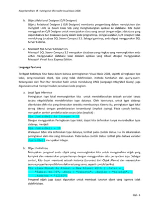 Asep Ramdhani M – Mengenal Microsoft Visual Basic 2008
Hal - 4
b. Object Relational Designer (O/R Designer)
Object Relational Designer ( O/R Designer) membantu pengembang dalam menciptakan dan
mengedit LINQ ke dalam Class SQL yang menghubungkan aplikasi ke database. Kita dapat
menggunakan O/R Designer untuk menciptakan class yang sesuai dengan object database yang
dapat diakses dan dilakukan query dalam kode programnya. Dengan catatan, O/R Designer tidak
mendukung database SQL Server Compact 3.5. Sebagai gantinya, anda dapat menggunakan SQL
Server Express.
c. Microsoft SQL Server Compact 3.5
Microsoft SQL Server Compact 3.5 merupakan database yang ringkas yang memungkinkan anda
untuk menggunakan database lokal didalam aplikasi yang dibuat dengan menggunakan
Microsoft Visual Basic Express Edition.
Language Features
Terdapat beberapa fitur baru dalam bahasa pemrograman Visual Basic 2008, seperti peringkasan tipe
lokal, peng-inisialisasi objek, tipe yang tidak didefinisikan, metoda tambahan dan query-query.
Kebanyakan dari fitur-fitur tersebut hadir untuk mendukung LINQ (Language-Integrated Query) juga
digunakan untuk mempermudah penulisan kode program.
a. Local Type Inference
Peringkasan type lokal memungkinkan kita untuk mendeklarasikan sebuah variabel tanpa
secara eksplisit/jelas mendefinisikan type datanya. Oleh karenanya, untuk type datanya
ditentukan oleh nilai yang dimasukan sewaktu membuatnya. Karena itu, peringkasan type lokal
sering dikenal dengan pendeklarasian tersembunyi (implicit typing). Pada contoh berikut,
merupakan contoh pendeklarasian secara jelas (explicit) :
Dim JumlahBeli As Integer = 10
Dengan menggunakan Peringkasan type lokal, dapat kita definisikan tanpa menyebutkan type
datanya, menjadi:
Dim JumlahBeli = 10
Walaupun tidak kita definisikan type datanya, terlihat pada contoh diatas. Hal ini dikarenakan
peringkasan dari nilai yang dimasukan. Pada kedua contoh diatas terlihat jelas bahwa variabel
JumlahBeli merupakan Integer.
b. Object Initializers
Merupakan pengenal suatu objek yang memungkinkan kita untuk mengenalkan objek yang
komplek dan menentukan propertiesnya dengan menggunakan satu pernyataan saja. Sebagai
contoh, kita dapat membuat sebuah instance (turunan) dari Objek Alamat dan menentukan
semua propertiesnya didalam deklarasi yang sama, seperti contoh berikut :
Dim alamatRumah As Alamat = New Alamat With { .Jalan = _
"Samali No.79", .Kota = "Jakarta", .Bagian = "Selatan", _
.KodePos = "12140"}
Pengenal objek juga dapat digunakan untuk membuat turunan objek yang typenya tidak
didefinisikan.
 