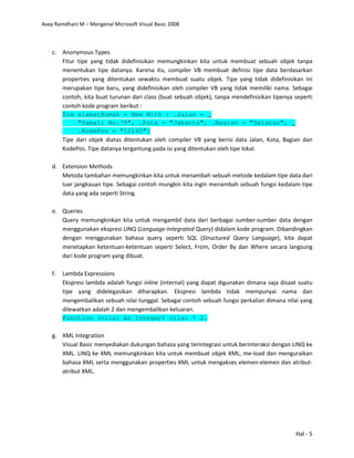 Asep Ramdhani M – Mengenal Microsoft Visual Basic 2008
Hal - 5
c. Anonymous Types
Fitur tipe yang tidak didefinisikan memungkinkan kita untuk membuat sebuah objek tanpa
menentukan tipe datanya. Karena itu, compiler VB membuat definisi tipe data berdasarkan
properties yang ditentukan sewaktu membuat suatu objek. Tipe yang tidak didefinisikan ini
merupakan tipe baru, yang didefinisikan oleh compiler VB yang tidak memiliki nama. Sebagai
contoh, kita buat turunan dari class (buat sebuah objek), tanpa mendefinisikan tipenya seperti
contoh kode program berikut :
Dim alamatRumah = New With { .Jalan = _
"Samali No.79", .Kota = "Jakarta", .Bagian = "Selatan", _
.KodePos = "12140"}
Tipe dari objek diatas ditentukan oleh compiler VB yang berisi data Jalan, Kota, Bagian dan
KodePos. Tipe datanya tergantung pada isi yang ditentukan oleh tipe lokal.
d. Extension Methods
Metoda tambahan memungkinkan kita untuk menambah sebuah metode kedalam tipe data dari
luar jangkauan tipe. Sebagai contoh mungkin kita ingin menambah sebuah fungsi kedalam tipe
data yang ada seperti String.
e. Queries
Query memungkinkan kita untuk mengambil data dari berbagai sumber-sumber data dengan
menggunakan ekspresi LINQ (Language-Integrated Query) didalam kode program. Dibandingkan
dengan menggunakan bahasa query seperti SQL (Structured Query Language), kita dapat
menetapkan ketentuan-ketentuan seperti Select, From, Order By dan Where secara langsung
dari kode program yang dibuat.
f. Lambda Expressions
Ekspresi lambda adalah fungsi inline (internal) yang dapat digunakan dimana saja disaat suatu
tipe yang didelegasikan diharapkan. Ekspresi lambda tidak mempunyai nama dan
mengembalikan sebuah nilai tunggal. Sebagai contoh sebuah fungsi perkalian dimana nilai yang
dilewatkan adalah 2 dan mengembalikan keluaran.
Function (nilai As Integer) nilai * 2.
g. XML Integration
Visual Basic menyediakan dukungan bahasa yang terintegrasi untuk berinteraksi dengan LINQ ke
XML. LINQ ke XML memungkinkan kita untuk membuat objek XML, me-load dan menguraikan
bahasa XML serta menggunakan properties XML untuk mengakses elemen-elemen dan atribut-
atribut XML.
 