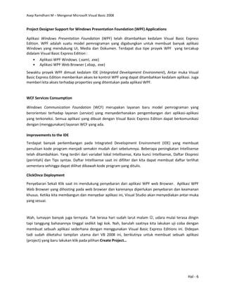 Asep Ramdhani M – Mengenal Microsoft Visual Basic 2008
Hal - 6
Project Designer Support for Windows Presentation Foundation (WPF) Applications
Aplikasi Windows Presentation Foundation (WPF) telah ditambahkan kedalam Visual Basic Express
Edition. WPF adalah suatu model pemrograman yang digabungkan untuk membuat banyak aplikasi
Windows yang mendukung UI, Media dan Dokumen. Terdapat dua tipe proyek WPF yang tercakup
didalam Visual Basic Express Edition :
• Aplikasi WPF Windows (.xaml, .exe)
• Aplikasi WPF Web Browser (.xbap, .exe)
Sewaktu proyek WPF dimuat kedalam IDE (Integrated Development Environment), Antar muka Visual
Basic Express Edition memberikan akses ke kontrol WPF yang dapat ditambahkan kedalam aplikasi. Juga
memberi kita akses terhadap properties yang ditentukan pada aplikasi WPF.
WCF Services Consumption
Windows Communication Foundation (WCF) merupakan layanan baru model pemrograman yang
berorientasi terhadap layanan (service) yang menyederhanakan pengembangan dari aplikasi-aplikasi
yang terkoneksi. Semua aplikasi yang dibuat dengan Visual Basic Express Edition dapat berkomunikasi
dengan (menggunakan) layanan WCF yang ada.
Improvements to the IDE
Terdapat banyak perkembangan pada Integrated Development Environment (IDE) yang membuat
penulisan kode program menjadi semakin mudah dari sebelumnya. Beberapa peningkatan Intellisense
telah ditambahkan. Yang terdiri dari variabel lokal Intellisense, Kata kunci Intellisense, Daftar Ekspresi
(perintah) dan Tips syntax. Daftar Intellisense saat ini difilter dan kita dapat membuat daftar terlihat
sementara sehingga dapat dilihat dibawah kode program yang ditulis.
ClickOnce Deployment
Penyebaran Sekali Klik saat ini mendukung penyebaran dari aplikasi WPF web Browser. Aplikasi WPF
Web Browser yang dihosting pada web browser dan karenanya diperlukan penyebaran dan keamanan
khusus. Ketika kita membangun dan menyebar aplikasi ini, Visual Studio akan menyediakan antar-muka
yang sesuai.
Wah, lumayan banyak juga ternyata. Tak terasa hari sudah larut malam ☺, udara mulai terasa dingin
tapi tanggung bahasannya tinggal sedikit lagi kok. Nah, barulah saatnya kita lakukan uji coba dengan
membuat sebuah aplikasi sederhana dengan menggunakan Visual Basic Express Editions ini. Didepan
tadi sudah diketahui tampilan utama dari VB 2008 ini, berikutnya untuk membuat sebuah aplikasi
(project) yang baru lakukan klik pada pilihan Create Project…
 