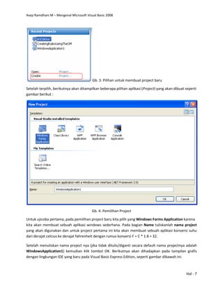 Asep Ramdhani M – Mengenal Microsoft Visual Basic 2008
Hal - 7
Gb. 3. Pilihan untuk membuat project baru
Setelah terpilih, berikutnya akan ditampilkan beberapa pilihan aplikasi (Project) yang akan dibuat seperti
gambar berikut :
Gb. 4. Pemilihan Project
Untuk ujicoba pertama, pada pemilihan project baru kita pilih yang Windows Forms Application karena
kita akan membuat sebuah aplikasi windows sederhana. Pada bagian Name tuliskanlah nama project
yang akan digunakan dan untuk project pertama ini kita akan membuat sebuah aplikasi konversi suhu
dari derajat celcius ke derajat fahrenheit dengan rumus konversi F = C * 1.8 + 32.
Setelah menuliskan nama project nya (jika tidak ditulis/diganti secara default nama projectnya adalah
WindowsApplication1) kemudian klik tombol OK. Berikutnya akan dihadapkan pada tampilan grafis
dengan lingkungan IDE yang baru pada Visual Basic Express Edition, seperti gambar dibawah ini.
 