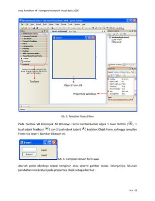 Asep Ramdhani M – Mengenal Microsoft Visual Basic 2008
Hal - 8
Gb. 5. Tampilan Project Baru
Pada Toolbox VB Kelompok All Windows Forms tambahkanlah objek 1 buah Button ( ), 1
buah objek Textbox ( ) dan 2 buah objek Label ( ) kedalam Objek Form, sehingga tampilan
Form-nya seperti Gambar dibawah ini,
Gb. 6. Tampilan desain form awal
Aturlah posisi objeknya sesuai keinginan atau seperti gambar diatas. Selanjutnya, lakukan
perubahan nilai (value) pada properties objek sebagai berikut :
Object Form VB
Toolbox
Properties Windows
 