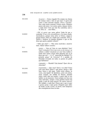 JOSÉ JOAQUIM DE CAMPOS LEÃO QORPO-SANTO



MULHER             (à parte) — Estou vingada! Ele sempre me chama
                   de criança; nené; e não sei que mais. E agora está
                   como o mais inocente menino. (Para o marido):
                   Sim, estás muito contente! Estimo muito. Dinheiro
                   pouco não terei; é só contos; pulos; danças; bailes;
                   e nada mais! Com isso não fico satisfeita; nem o
                   Sr. feliz, se. . . seus filhos. . .
                —Oh! (à parte) que sarna gálica! Nada há que a
MARIDO          contenha! (Com certo desembaraço.) Se estou sisudo,
                incomoda-se, porque estou sério; se brinco, zanga-se
                porque brinco. Deus ou o diabo que a entenda. (Para a
                Mulher:) Senhora, já mandou preparar o que eu lhe
                disse que queria, quando voltasse?
                —Sabe que mais? — Não estou resolvida a aturá-lo
                mais. Adeus! adeus! (saindo).
ELA
                   (atrás) — Vem cá! Vem cá, meu diabinho! Vem!
                   Vem! (voltando) E foi (com certo ar de tristeza) -se
MARIDO             embora o diabo! (mudando de tom) Esta mulher é
                   ainda mais outras cousas além daquelas que eu já
                   disse que era! — é a 5ª maravilha do Mundo! É a
                   primeira graça-' do Universo! É o pendão da
                   liberdade arvorado em todos os pontos do globo
                   que habitamos!
                   (vigiando) — Nhonhô! Está doente? Quer chá ou
                   chocolate?

MULHER             (espantado) — Que ouço? Será a voz dela? Estou
                   com uma fúria! Quero e não posso, desejo e não
                   faço; busco e não pego. Tenho nesta cabeça, às
MARIDO             vezes, uma legião5 de demônios, como em outras,
                   neste coração, um milhão de Deuses. Quando
                   entrei, achei aqui um traidor; e quem sabe se um
                   ladrão; se um assassino. Estou sempre em luta com
                   estes malvados, sempre a mais perfeita moral está
                   sendo a guia de meus passos! Os outros riem-se!
                   Me indigno, e nada faço. Parece que o que se quer
                   é gozar; gozar e mais gozar. Ninguém quer saber
                   do modo; se lhe é lícito, ou ilícito, nem tampouco
                   das consequências boas ou más-
 