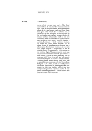SEGUNDO ATO




MULHER   Cena Primeira

         (só, e coberta com um longo véu) — Meu Deus!
         que será feito de meu marido! Ele saiu como um
         tigre capaz de devorar quantas presas encontrasse
         diante de si. . . que homem cruel, meu Deus! O que
         farei para vê-lo feliz? Se o maltrato, ele se
         incomoda; em não lhe dando se não desgosta;2 se
         lhe revelo afeto, ele se aflige, porque se lembra de
         minhas repetidas infidelidades lendo-as em meu
         semblante. Já não sei, meu Deus, o que hei de fazer
         para dar-lhe um viver como o meu. Ele é audaz; é
         querido; é estimado — desde o primeiro Monarca
         do Mundo até o mais ínfimo malvado. Não há
         classe alguma da sociedade que o não ame; que o
         não respeite. Entretanto, é (mudando de tom) esta
         vida sempre irregular — de prazeres; de dor; de
         martírio. Estará ele condenado a viver sempre em
         um contínuo flagelo? E eu a acompanhá-lo em seus
         desgostos!? Que sina é a minha! E que destino é o
         dele! Como o Céu é às vezes cruel para com os
         entes que cria! Tenho observado que tudo quanto
         existe tem uma parte de celeste, e outra de terrestre.
         Animais; plantas; árvores; flores; frutas: tudo! tudo
         é celestial-terreno ou terreno-celestial! Como Deus
         há ligado o Céu à Terra, ou esta ao Céu! É por isso
         que vemos, quer quanto às nossas boas ações; quer
         quanto às más; uma punição infalível; ou uma
         compensação generosa; e premeia aquelas de suas
         partes que merecem prémio; e castigo! Somos dela
         uma parte, tanto física como mo-
 