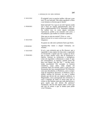 A SEPARAÇÃO DE DOIS ESPOSOS


O SEGUNDO       Ó estúpido! pois tu querias melhor vida que a que
                tens? És um malvado. Não sabes agradecer a Deus
                e aos homens os favores que te fazem!
                Qual malvado! Tu é que és um tolo! Ignoras ainda
O PRIMEIRO      que é bom ser ingrato aparentemente, para ser
                grato verdadeiramente! Ó Sr. Tamanduá, explique-
                me melhor isso, ou como alguns costumam
                expressar-se, ponha a sua asserção com cores, e
                em pedações, que melhor se comam e apreciem.
                Quer que eu seja seu mestre? (Note-se. estas
                figuras devem ser as mais exóticas que se pode
O SEGUNDO       imaginar.)
                Se quiser ser, não será o primeiro burro que berra.

O PRIMEIRO      Agradeço-lhe muito o elogio! Estimaria, en-
                tretanto. . .
O SEGUNDO       Já sei o que estimaria que eu lhe dissesse: que a
                ingratidão é uma espécie de luta entre o agraciado
                ou favorecido e aquele que faz a graça ou favor;
O PRIMEIRO      que as lutas, muitas vezes, não só fortalecem o
                espírito, ilustram ou esclarecem a inteligência,
                como até engordam e robustecem o corpo. E que,
                por consequência, os ingratos, quando assim são
                para com alguns, têm por fim — ser-lhes úteis,
                senão necessários! Por exemplo: os homens
                científicos, como sabes, estão sempre em
                contínuas lutas! Os Artistas, qual é o que com sua
                ferramenta não luta constantemente? Os Filósofos,
                com suas descobertas; os Retóricos, com a compo-
                sição de magníficos discursos; os Políticos, com o
                melhor sistema de Governo, ou com a melhor
                direção que devem dar aos negócios públicos; os
                Magistrados, com a perseguição dos criminosos, e
                com o emprego de todos os meios para que os
                crimes se não repitam, para que cada qual possua e
                goze aquilo que por direito lhe pertence!
                Finalmente, não há ente algum sobre a Terra que
                não lute no mister a que se dedica para poder
                viver! Portanto,,
 