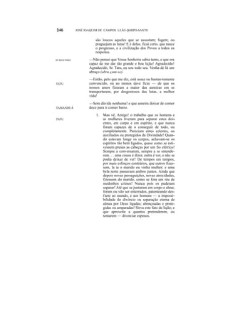 JOSÉ JOAQUIM DE CAMPOS LEÃO QORPO-SANTO


                      são loucos aqueles que se assustam; fogem; ou
                      praguejam as lutas! E é delas, ficai certo, que nasce
                      o progresso, e a civilização dos Povos a todos os
                      respeitos.

o SEGUNDO          —Não pensei que Vossa Senhoria sabia tanto, e que era
                   capaz de me dar tão grande e boa lição! Agradecido!
                   Agradecido, Sr. Tatu, eu sou todo seu. Venha de Iá um
                   abraço (abra-çam-se).
                   —Então, pelo que me diz, está assaz ou bastan-temente
TATU               convencido, ou ao menos deve ficar — de que os
                   nossos amos fizeram a maior das asneiras em se
                   transportarem, por desgostosos das lutas, a melhor
                   vida!
                   —Sem dúvida nenhuma! e que asneira deixar de comer
TAMANDUÁ           doce para ir comer barro.
                       1.   Mas vê, Amigo! o trabalho que os homens e
TATU                        as mulheres tiveram para separar estes dois
                            entes, em corpo e em espírito, e que nunca
                            foram capazes de o conseguir de todo, ou
                            completamente. Pareciam entes celestes, ou
                            auxiliados ou protegidos da Divindade! Quan-
                            do estavam longe os corpos, achavam-se os
                            espíritos tão bem ligados, quase como se esti-
                            vessem presas as cabeças por um fio elétrico!
                            Sempre a conversarem, sempre a se entende-
                            rem. . . uma cousa é dizer, outra é ver, e não se
                            podia deixar de ver! De tempos em tempos,
                            por mais esforços contrários, que outros fizes-
                            sem, la ia o marido ou vinha mulher; e uma
                            bela noite passavam ambos juntos. Ainda que
                            depois novas perseguições, novas atrocidades,
                            fizessem do marido, como se fora um réu de
                            medonhos crimes! Nunca pois os puderam
                            separar! Até que se juntaram em corpo e alma;
                            foram ou vão ser enterrados, patenteando des-
                            t'arte ao mundo, e aos homens — a impossi-
                            bilidade do divórcio ou separação eterna de
                            almas por Deus ligadas; abençoadas e prote-
                            gidas ou amparadas! Sirva este fato de lição; e
                            que aproveite a quantos pretenderem, ou
                            tentarem — divorciar esposos.
 
