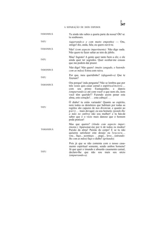 2.

           A SEPARAÇÃO DE DOIS ESPOSOS


TAMANDUÁ      Tu ainda não sabes a quarta parte da nossa! Óh! se
              tu soubesses.
TATU          (agarrando-o e com muito empenho) — Ora,
              amigo! diz, anda, fala; eu quero ouvir-te.
TAMANDUÁ      Não! (com aspecto impertinente): Não digo nada.
              Não quero te fazer saltar ao teto de júbilo.
              Mau! Ingrato! A gente quer tanto bem a ele; e ele
TATU          ainda quer ter segredos. Quer ocultar-me cousas
              que me podem dar prazer.
              Não digo! Não quero! (muito zangado, e batendo
TAMANDUÁ      com as mãos) Estou com raiva.
              Por que, meu queridinho? (afagando-o) Que te
TATU          fizeram?
              Ora porque! inda pergunta? Não se lembra que por
TAMANDUÁ
              três vezes quis casar carnal e espirit u a l m e n t e . . .
              com seu primo Eustaquinho; e depois
              (empurrando-o) até com você! e que nem ele, nem
              você têm querido!? Fazendo assim penar esta
              alma, este coração!. . . esta cabeça!. . .
              Ó diabo! tu estás variando! Quanto ao espírito,
              nem todos os demônios que habitam por todas as
TATU          regiões são capazes de nos divorciar, e quanto ao
              p a r i r. . . mais devagar; eu sou homem; (pondo-lhe
              a mão no ombro) não sou mulher! e tu hás-de
              saber que é o vício mais danoso que o homem
              pode praticar!
              Mas que queres? (Ainda com aspecto imper-
              tinente.) Apaixonar-me por ti de todos os modos!
TAMANDUÁ      Paixão da alma! Paixão do corpo! E se tu não
              quiseres satisfazer este desejo ou l o u c u r a . . .
              vou... faço... aconteço. . . pego... levo... (atirando-
              lhe com as mãos) faço o diabo! (gritando).
              Pois já que se não contenta com o nosso casa-
              mento espiritual somente, sendo ambos homens!
              Já que quer o imundo e absurdo casamento carnal,
TATU          declaro-lhe que não sou mais seu sócio
              (empurrando-o).
 
