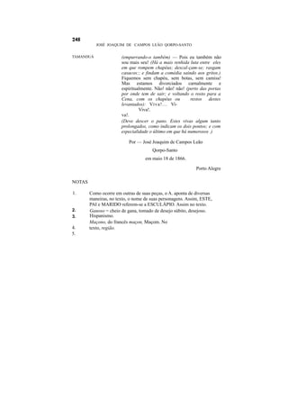 JOSÉ JOAQUIM DE CAMPOS LEÃO QORPO-SANTO


TAMANDUÁ               (empurrando-o também) — Pois eu também não
                       sou mais seu! (Há a mais renhida luta entre eles
                       em que rompem chapéus; descal-çam-se; rasgam
                       casacos:; e findam a comédia saindo aos gritos.)
                       Fiquemos sem chapéu, sem botas, sem camisa!
                       Mas estamos divorciados carnalmente e
                       espiritualmente. Não! não! não! (perto das portas
                       por onde tem de sair; e voltando o rosto para a
                       Cena, com os chapéus ou           restos destes
                       levantados): Viva!... Vi-
                                Viva!.
                       va!.
                       (Deve descer o pano. Estes vivas algum tanto
                       prolongados, como indicam os dois pontos; e com
                       especialidade o último em que há numerosos .)

                           Por — José Joaquim de Campos Leão
                                      Qorpo-Santo
                                   em maio 18 de 1866.

                                                            Porto Alegre

NOTAS

1.      Como ocorre em outras de suas peças, o A. aponta de diversas
        maneiras, no texto, o nome de suas personagens. Assim, ESTE,
        PAI e MARIDO referem-se a ESCULÁPIO. Assim no texto.
2.      Ganoso = cheio de gana, tomado de desejo súbito, desejoso.
3.      Hispanismo.
        Maçono, do francês maçon, Maçom. No
4.      texto, região.
5.
 