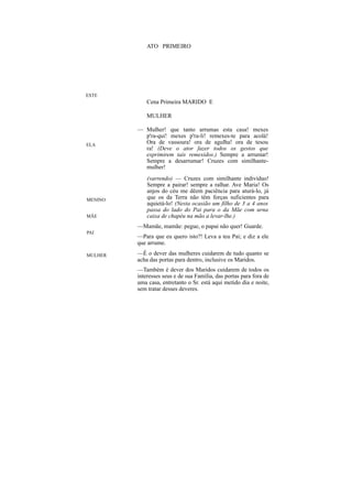 ATO PRIMEIRO




ESTE
             Cena Primeira MARIDO E

             MULHER

         — Mulher! que tanto arrumas esta casa! mexes
           p'ra-qui! mexes p'ra-li! remexes-te para acolá!
ELA
           Ora de vassoura! ora de agulha! ora de tesou
           ra! (Deve o ator fazer todos os gestos que
           exprimirem tais remexidos.) Sempre a arrumar!
           Sempre a desarrumar! Cruzes com similhante-
           mulher!
             (varrendo) — Cruzes com similhante indivíduo!
             Sempre a pairar! sempre a ralhar. Ave Maria! Os
             anjos do céu me dêem paciência para aturá-lo, já
MENINO       que os da Terra não têm forças suficientes para
             aquietá-lo! (Nesta ocasião um filho de 3 a 4 anos
             passa do lado do Pai para o da Mãe com urna
MÃE          caixa de chapéu na mão a levar-lhe.)
         —Mamãe, mamãe: pegue, o papai não quer! Guarde.
PAI
         —Para que eu quero isto?! Leva a teu Pai; e diz a ele
         que arrume.

MULHER   —É o dever das mulheres cuidarem de tudo quanto se
         acha das portas para dentro, inclusive os Maridos.
         —Também é dever dos Maridos cuidarem de todos os
         interesses seus e de sua Família, das portas para fora de
         uma casa, entretanto o Sr. está aqui metido dia e noite,
         sem tratar desses deveres.
 