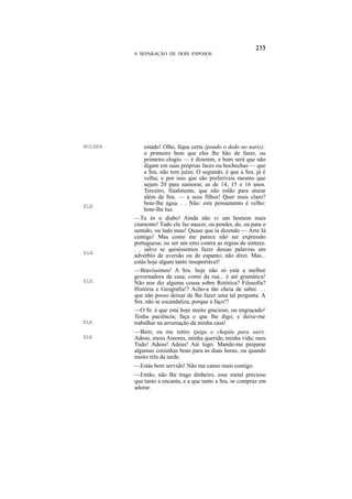 A SEPARAÇÃO DE DOIS ESPOSOS




MULHER       estado! Olhe, fique certa (pondo o dedo no nariz):
             o primeiro bem que eles lhe hão de fazer, ou
             primeiro elogio — é dizerem, e bom será que não
             digam em suas próprias faces ou bochechas — que
             a Sra. não tem juízo. O segundo, é que a Sra. já é
             velha; e por isso que são preferíveis mesmo que
             sejam 20 para namorar, as de 14, 15 e 16 anos.
             Terceiro, finalmente, que não estão para aturar
             além da Sra. — a seus filhos! Quer mais claro?
ELE
             bote-lhe água. . . Não: este pensamento é velho:
             bote-lhe luz.
         —Tu és o diabo! Ainda não vi um homem mais
         ciumento! Tudo ele faz nascer, ou pender, do, ou para o
         sentido, ou lado mau! Quase que ia dizendo — Arre Iá
         contigo! Mas como me parece não ser expressão
         portuguesa; ou ser um erro contra as regras de sintaxe.
         . . salvo se quiséssemos fazer dessas palavras um
ELA
         advérbio de aversão ou de espanto; não direi. Mas...
         estás hoje algum tanto insuportável!
         —Bravíssimos! A Sra. hoje não só está a melhor
         governadora da casa, como da rua... é até gramática!
ELE      Não nos diz alguma cousa sobre Retórica? Filosofia?
         História e Geografia!? Acho-a tão cheia de saber. . .
         que não posso deixar de lhe fazer uma tal pergunta. A
         Sra. não se escandaliza, porque a faço!?
         —O Sr. é que está hoje muito gracioso, ou engraçado!
         Tenha paciência; faça o que lhe digo; e deixe-me
ELA      trabalhar na arrumação da minha casa!
         —Bem; eu me retiro (pega o chapéu para sair).
ELE      Adeus, meus Amores, minha querida; minha vida; meu
         Tudo! Adeus! Adeus! Até logo. Mande-me preparar
         algumas coisinhas boas para as duas horas, ou quando
         muito três da tarde.
         —Estás bem servido! Não me canso mais contigo.
         —Então, não lhe trago dinheiro, esse metal precioso
         que tanto a encanta, e a que tanto a Sra. se compraz em
         adorar.
 