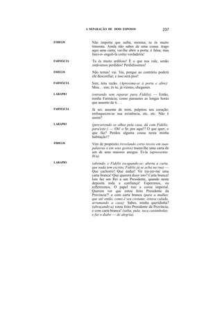 A SEPARAÇÃO DE DOIS ESPOSOS                       237


F1DELIS       Não importa que saiba, menina; tu és muito
              timorata. Ainda não sabes de uma cousa: trago
              aqui uma carta; vai-lhe abrir a porta; é falsa; mas
              farei-o- engoli-la como verdadeira!
FARMÁCIA      Tu és muito ardiloso! É o que nos vale, senão
              estávamos perdidos! Perdidíssimos!
FIDELIS       Não temas! vai. Vai, porque ao contrário poderá
              ele desconfiar; e isso será pior!
FARMÁCIA      Sim; tens razão. (Aproxima-se à porta e abre):
              Meu.. . sim; és tu; já viestes; chegastes.
LARAPIO       (entrando sem reparar para Fidélis) — Então,
              minha Farmácia; como passastes as longas horas
              que ausente de ti. . .
FARMÁCIA      Já sei; ausente de mim, palpitou seu coração;
              enfraqueceu-se sua existência, etc, etc. Não é
              assim?
LARAPIO       (percorrendo os olhos pela casa, dá com Fidélis;
              para'este:) — Oh! o Sr. por aqui!? O que quer; o
              que faz? Perdeu alguma cousa nesta minha
              habitação!?
FIDELIS       Vim de propósito (revelando certo receio em suas
              palavras e em seus gestos) trazer-lhe uma carta de
              um de seus maiores amigos. Ei-la (apreesenta-
              lh'a).
LARAPIO       (abrindo, e Fidélis escapando-se; aberta a carta,
              que nada tem escrito, Fidélis já se acha na rua) —
              Que cachorro! Que audaz! Vir tra-zer-me uma
              carta branca! Que quererá dizer isto? Carta branca!
              Isto faz um Rei a um Presidente, quando neste
              deposita toda a confiança! Esperemos, ou
              refletiremos. O papel traz a coroa imperial.
              Querem ver que estou feito Presidente da
              Província?! e com carta branca (para a mulher,
              que até então, como é seu costume, estava calada,
              arrumando a casa): Sabes, minha queridinha?
              (abraçando-a) estou feito Presidente da Província;
              e com carta branca! (salta; pula; toca castanholas;
              e faz o diabo — de alegria).
 