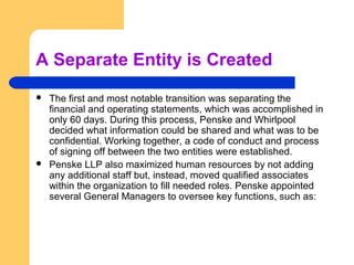 A Separate Entity is Created
   The first and most notable transition was separating the
    financial and operating statements, which was accomplished in
    only 60 days. During this process, Penske and Whirlpool
    decided what information could be shared and what was to be
    confidential. Working together, a code of conduct and process
    of signing off between the two entities were established.
   Penske LLP also maximized human resources by not adding
    any additional staff but, instead, moved qualified associates
    within the organization to fill needed roles. Penske appointed
    several General Managers to oversee key functions, such as:
 