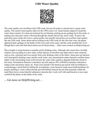 UHS Water Quality
The water quality was excellent at the UHS creek, but not all creeks or streams have a great water
quality. The current water quality index for the UHS creek is 42. Some human impacts to keep this
water clean consists of a clean environment by not littering, picking up any garbage by/in the creek, or
making sure only pure water is flowing through the stream and not any sewer water. To prove the
point that some creeks don t have a great quality, but actually end up have an excellent water quality
like the UHS creek. Some observations looking at the UHS creek for the first time were; the plants
appeared dead, garbage on the banks of the rivers and in the water, and the creek smelled bad. Even
though these seem like bad observations not all observations ... Show more content on Helpwriting.net
...
One example is using bacteria to actually purify drinking water. Although, that seems like a horrible
solution, but according to a new study, certain species of microbes may help remove trace minerals
such as zinc, selenium and even arsenic from your drinking water in the future. Some pros are bacteria
will clean/purify drinking water and the creek water, zinc concentration makes bacteria a million times
higher in the surrounding water (will increase the water index quality), degrade herbicides found in
the water, Aminobacter Bacteria is harmless and still reduces 50% of BAM (a harmless substance),
reduces time and money spent, etc. Some cons include if the bacteria get mixed with invertebrates it
could damage a food chain by killing the invertebrates, some bacteria could cause health problems for
people smelling it, some carbon dioxide gets left behind, bacteria do not fully penetrate within the
sand filters leaves some harmful substances, bacteria don t work well with sand bacteria or just sand,
could kill the plants on the banks of the creek,
... Get more on HelpWriting.net ...
 