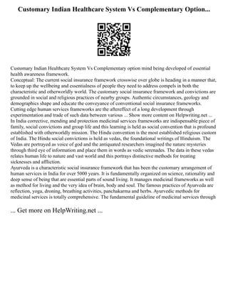 Customary Indian Healthcare System Vs Complementary Option...
Customary Indian Healthcare System Vs Complementary option mind being developed of essential
health awareness framework.
Conceptual: The current social insurance framework crosswise over globe is heading in a manner that,
to keep up the wellbeing and essentialness of people they need to address compels in both the
characteristic and otherworldly world. The customary social insurance framework and convictions are
grounded in social and religious practices of nearby groups. Authentic circumstances, geology and
demographics shape and educate the conveyance of conventional social insurance frameworks.
Cutting edge human services frameworks are the aftereffect of a long development through
experimentation and trade of such data between various ... Show more content on Helpwriting.net ...
In India corrective, mending and protection medicinal services frameworks are indispensable piece of
family, social convictions and group life and this learning is held as social convention that is profound
established with otherworldly mission. The Hindu convention is the most established religious custom
of India. The Hindu social convictions is held as vedas, the foundational writings of Hinduism. The
Vedas are portrayed as voice of god and the antiquated researchers imagined the nature mysteries
through third eye of information and place them in words as vedic serenades. The data in these vedas
relates human life to nature and vast world and this portrays distinctive methods for treating
sicknesses and affliction.
Ayurveda is a characteristic social insurance framework that has been the customary arrangement of
human services in India for over 5000 years. It is fundamentally organized on science, rationality and
deep sense of being that are essential parts of sound living. It manages medicinal frameworks as well
as method for living and the very idea of brain, body and soul. The famous practices of Ayurveda are
reflection, yoga, droning, breathing activities, panchakarma and herbs. Ayurvedic methods for
medicinal services is totally comprehensive. The fundamental guideline of medicinal services through
... Get more on HelpWriting.net ...
 