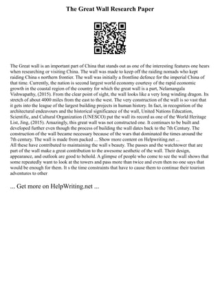 The Great Wall Research Paper
The Great wall is an important part of China that stands out as one of the interesting features one hears
when researching or visiting China. The wall was made to keep off the raiding nomads who kept
raiding China s northern frontier. The wall was initially a frontline defence for the imperial China of
that time. Currently, the nation is second largest world economy courtesy of the rapid economic
growth in the coastal region of the country for which the great wall is a part, Nelamangala
Vishwapathy, (2015). From the clear point of sight, the wall looks like a very long winding dragon. Its
stretch of about 4000 miles from the east to the west. The very construction of the wall is so vast that
it gets into the league of the largest building projects in human history. In fact, in recognition of the
architectural endeavours and the historical significance of the wall, United Nations Education,
Scientific, and Cultural Organization (UNESCO) put the wall its record as one of the World Heritage
List, Jing, (2015). Amazingly, this great wall was not constructed one. It continues to be built and
developed further even though the process of building the wall dates back to the 7th Century. The
construction of the wall became necessary because of the wars that dominated the times around the
7th century. The wall is made from packed ... Show more content on Helpwriting.net ...
All these have contributed to maintaining the wall s beauty. The passes and the watchtower that are
part of the wall make a great contribution to the awesome aesthetic of the wall. Their design,
appearance, and outlook are good to behold. A glimpse of people who come to see the wall shows that
some repeatedly want to look at the towers and pass more than twice and even then no one says that
would be enough for them. It s the time constraints that have to cause them to continue their tourism
adventures to other
... Get more on HelpWriting.net ...
 