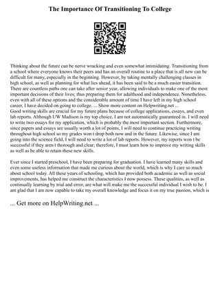 The Importance Of Transitioning To College
Thinking about the future can be nerve wracking and even somewhat intimidating. Transitioning from
a school where everyone knows their peers and has an overall routine to a place that is all new can be
difficult for many, especially in the beginning. However, by taking mentally challenging classes in
high school, as well as planning for what lies ahead, it has been said to be a much easier transition.
There are countless paths one can take after senior year, allowing individuals to make one of the most
important decisions of their lives; thus preparing them for adulthood and independence. Nonetheless,
even with all of these options and the considerable amount of time I have left in my high school
career, I have decided on going to college. ... Show more content on Helpwriting.net ...
Good writing skills are crucial for my future plans because of college applications, essays, and even
lab reports. Although UW Madison is my top choice, I am not automatically guaranteed in. I will need
to write two essays for my application, which is probably the most important section. Furthermore,
since papers and essays are usually worth a lot of points, I will need to continue practicing writing
throughout high school so my grades won t drop both now and in the future. Likewise, since I am
going into the science field, I will need to write a lot of lab reports. However, my reports won t be
successful if they aren t thorough and clear; therefore, I must learn how to improve my writing skills
as well as be able to retain these new skills.
Ever since I started preschool, I have been preparing for graduation. I have learned many skills and
even some useless information that made me curious about the world, which is why I care so much
about school today. All these years of schooling, which has provided both academic as well as social
improvements, has helped me construct the characteristics I now possess. These qualities, as well as
continually learning by trial and error, are what will make me the successful individual I wish to be. I
am glad that I am now capable to take my overall knowledge and focus it on my true passion, which is
... Get more on HelpWriting.net ...
 