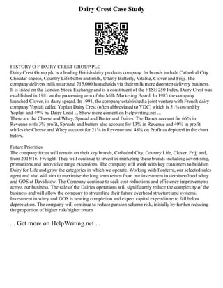 Dairy Crest Case Study
HISTORY O F DAIRY CREST GROUP PLC
Dairy Crest Group plc is a leading British dairy products company. Its brands include Cathedral City
Cheddar cheese, Country Life butter and milk, Utterly Butterly, Vitalite, Clover and Frijj. The
company delivers milk to around 715,000 households via their milk more doorstep delivery business.
It is listed on the London Stock Exchange and is a constituent of the FTSE 250 Index. Dairy Crest was
established in 1981 as the processing arm of the Milk Marketing Board. In 1983 the company
launched Clover, its dairy spread. In 1991, the company established a joint venture with French dairy
company Yoplait called Yoplait Dairy Crest (often abbreviated to YDC) which is 51% owned by
Yoplait and 49% by Dairy Crest ... Show more content on Helpwriting.net ...
These are the Cheese and Whey, Spread and Butter and Daires. The Daires account for 66% in
Revenue with 3% profit, Spreads and butters also account for 13% in Revenue and 49% in profit
whiles the Cheese and Whey account for 21% in Revenue and 48% on Profit as depicted in the chart
below.
Future Priorities
The company focus will remain on their key brands, Cathedral City, Country Life, Clover, Frijj and,
from 2015/16, Frylight. They will continue to invest in marketing these brands including advertising,
promotions and innovative range extensions. The company will work with key customers to build on
Dairy for Life and grow the categories in which we operate. Working with Fonterra, our selected sales
agent and also will aim to maximise the long term return from our investment in demineralised whey
and GOS at Davidstow. The Company continue to seek cost reductions and efficiency improvements
across our business. The sale of the Dairies operations will significantly reduce the complexity of the
business and will allow the company to streamline their future overhead structure and systems.
Investment in whey and GOS is nearing completion and expect capital expenditure to fall below
depreciation. The company will continue to reduce pension scheme risk, initially by further reducing
the proportion of higher risk/higher return
... Get more on HelpWriting.net ...
 