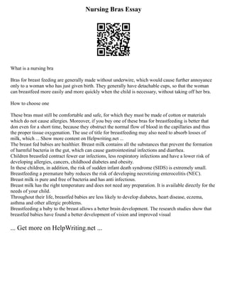 Nursing Bras Essay
What is a nursing bra
Bras for breast feeding are generally made without underwire, which would cause further annoyance
only to a woman who has just given birth. They generally have detachable cups, so that the woman
can breastfeed more easily and more quickly when the child is necessary, without taking off her bra.
How to choose one
These bras must still be comfortable and safe, for which they must be made of cotton or materials
which do not cause allergies. Moreover, if you buy one of these bras for breastfeeding is better that
don even for a short time, because they obstruct the normal flow of blood in the capillaries and thus
the proper tissue oxygenation. The use of title for breastfeeding may also need to absorb losses of
milk, which ... Show more content on Helpwriting.net ...
The breast fed babies are healthier. Breast milk contains all the substances that prevent the formation
of harmful bacteria in the gut, which can cause gastrointestinal infections and diarrhea.
Children breastfed contract fewer ear infections, less respiratory infections and have a lower risk of
developing allergies, cancers, childhood diabetes and obesity.
In these children, in addition, the risk of sudden infant death syndrome (SIDS) is extremely small.
Breastfeeding a premature baby reduces the risk of developing necrotizing enterocolitis (NEC).
Breast milk is pure and free of bacteria and has anti infectious.
Breast milk has the right temperature and does not need any preparation. It is available directly for the
needs of your child.
Throughout their life, breastfed babies are less likely to develop diabetes, heart disease, eczema,
asthma and other allergic problems.
Breastfeeding a baby to the breast allows a better brain development. The research studies show that
breastfed babies have found a better development of vision and improved visual
... Get more on HelpWriting.net ...
 